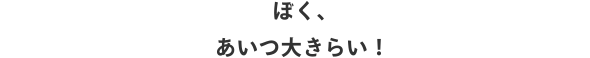 ぼく、あいつ大きらい